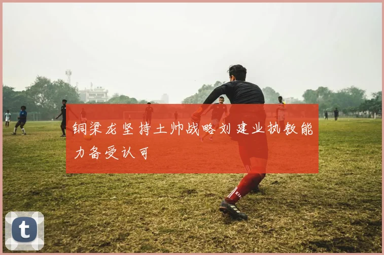 铜梁龙坚持土帅战略刘建业执教能力备受认可