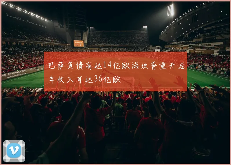 巴萨负债高达14亿欧诺坎普重开后年收入可达36亿欧