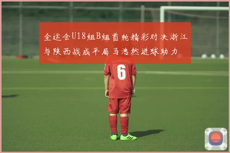 全运会U18组B组首轮精彩对决浙江与陕西战成平局马浩然进球助力