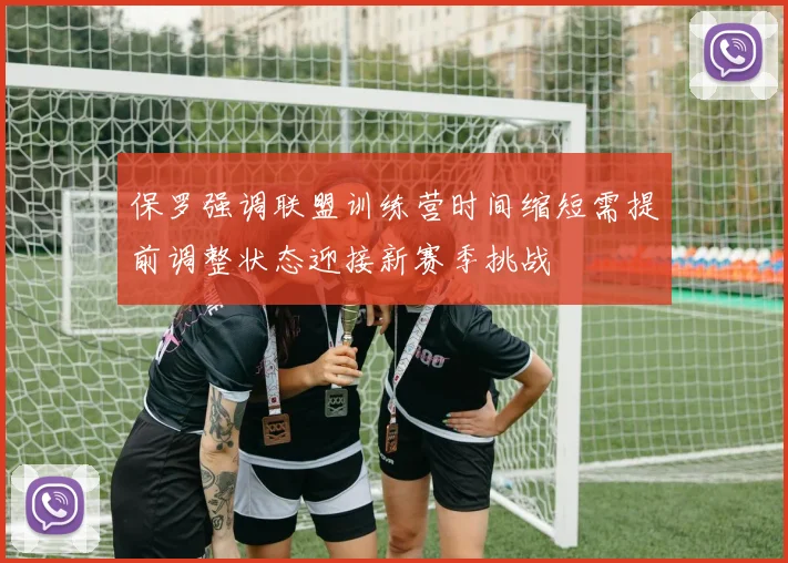 保罗强调联盟训练营时间缩短需提前调整状态迎接新赛季挑战