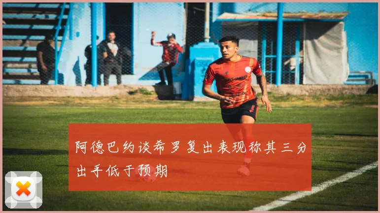 阿德巴约谈希罗复出表现称其三分出手低于预期