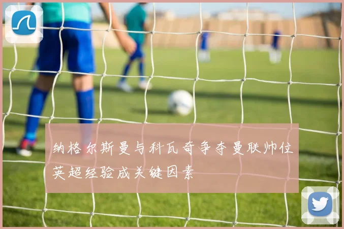 纳格尔斯曼与科瓦奇争夺曼联帅位英超经验成关键因素