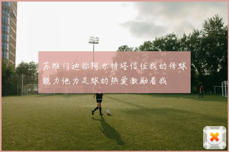 苏维门迪称阿尔特塔信任我的传球能力他为足球的热爱激励着我