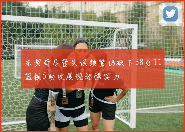 东契奇尽管失误频繁仍砍下38分11篮板5助攻展现超强实力