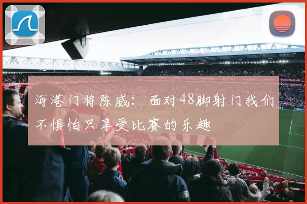 海港门将陈威：面对48脚射门我们不惧怕只享受比赛的乐趣