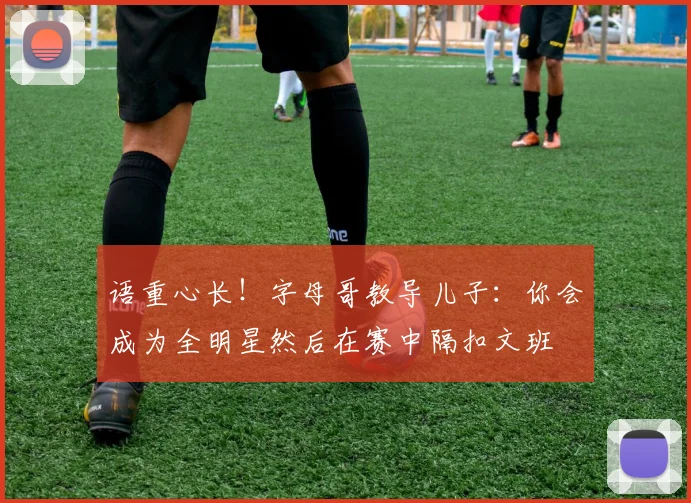 语重心长！字母哥教导儿子：你会成为全明星然后在赛中隔扣文班