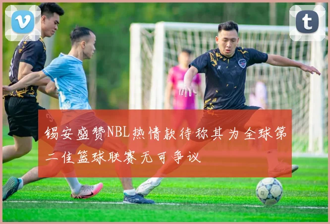锡安盛赞NBL热情款待称其为全球第二佳篮球联赛无可争议