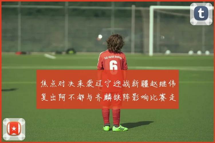 焦点对决来袭辽宁迎战新疆赵继伟复出阿不都与齐麟缺阵影响比赛走势