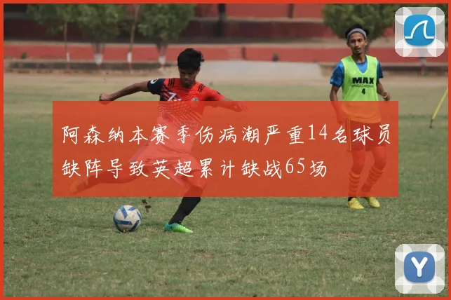 阿森纳本赛季伤病潮严重14名球员缺阵导致英超累计缺战65场