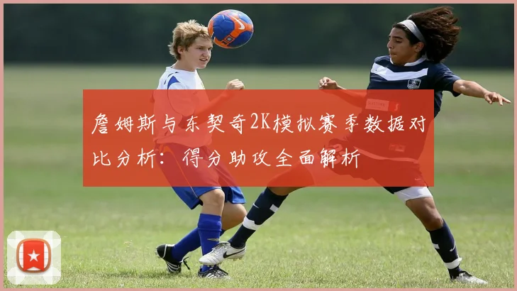 詹姆斯与东契奇2K模拟赛季数据对比分析：得分助攻全面解析