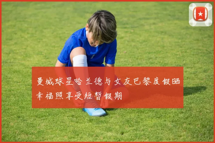 曼城球星哈兰德与女友巴黎度假晒幸福照享受短暂假期
